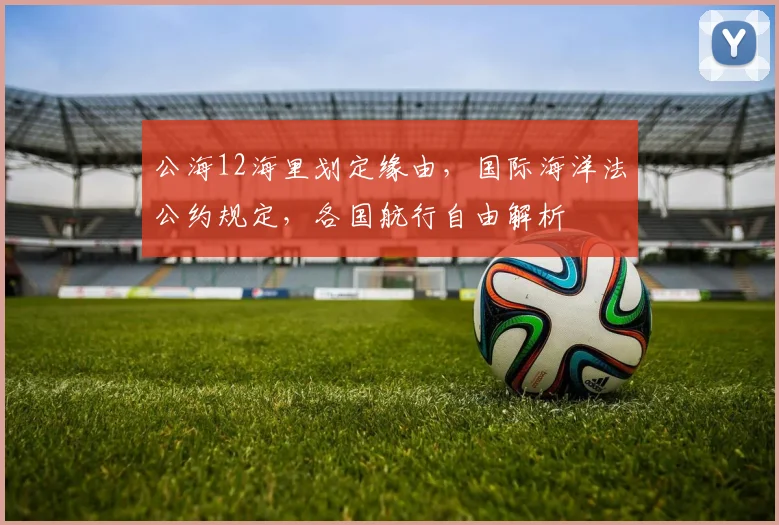 公海12海里划定缘由，国际海洋法公约规定，各国航行自由解析