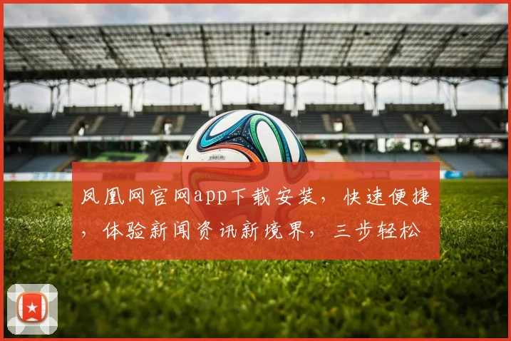 凤凰网官网app下载安装，快速便捷，体验新闻资讯新境界，三步轻松上手，不容错过