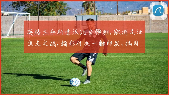 英格兰和科索沃比分预测,欧洲足坛焦点之战,精彩对决一触即发,拭目以待
