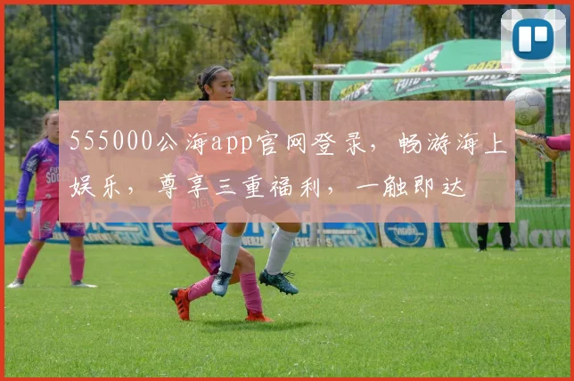 555000公海app官网登录，畅游海上娱乐，尊享三重福利，一触即达