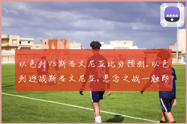 以色列vs斯洛文尼亚比分预测,以色列迎战斯洛文尼亚,悬念之战一触即发,谁将问鼎巅峰