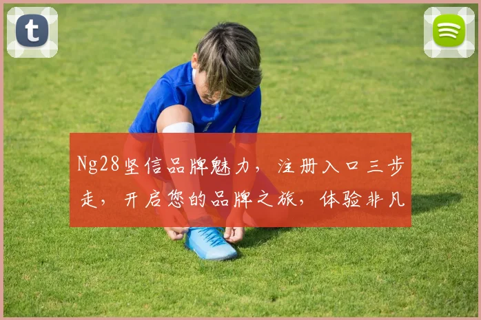 Ng28坚信品牌魅力，注册入口三步走，开启您的品牌之旅，体验非凡，尽在掌握，不容错过