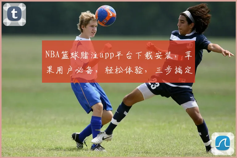 NBA篮球赌注app平台下载安装，苹果用户必备，轻松体验，三步搞定，安全可靠，尽享刺激