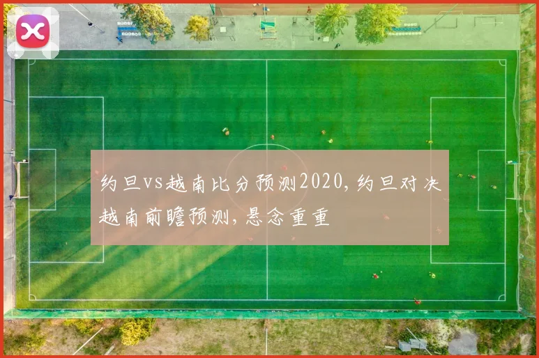 约旦vs越南比分预测2020,约旦对决越南前瞻预测,悬念重重